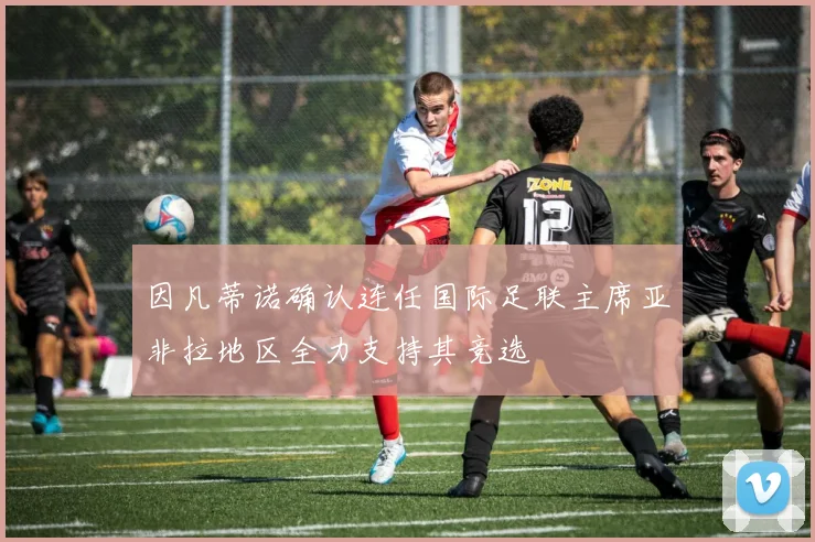 因凡蒂诺确认连任国际足联主席亚非拉地区全力支持其竞选