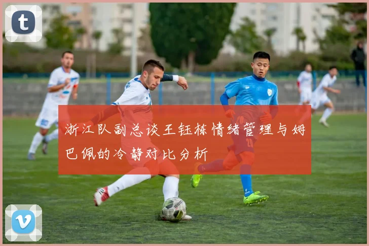 浙江队副总谈王钰栋情绪管理与姆巴佩的冷静对比分析