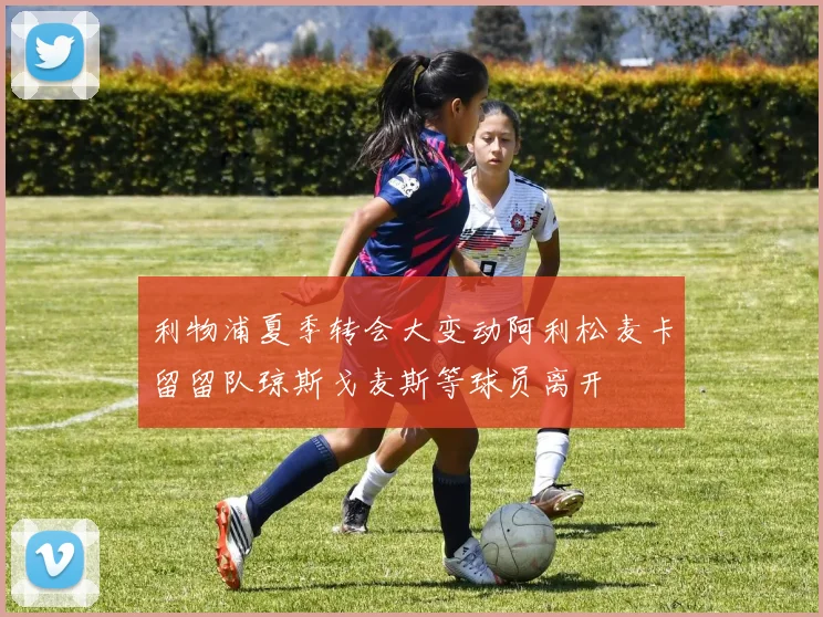利物浦夏季转会大变动阿利松麦卡留留队琼斯戈麦斯等球员离开