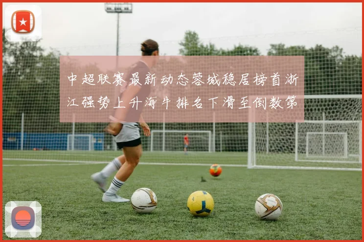 中超联赛最新动态蓉城稳居榜首浙江强势上升海牛排名下滑至倒数第三