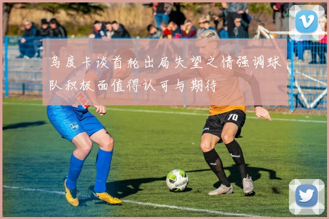乌度卡谈首轮出局失望之情强调球队积极面值得认可与期待