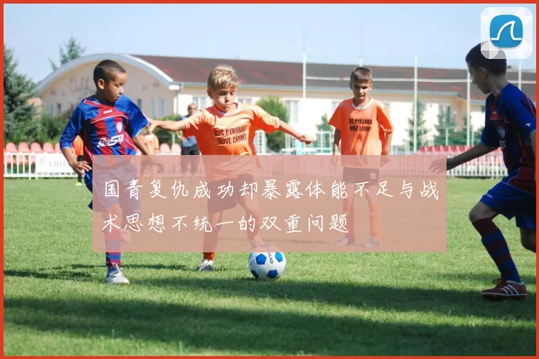国青复仇成功却暴露体能不足与战术思想不统一的双重问题