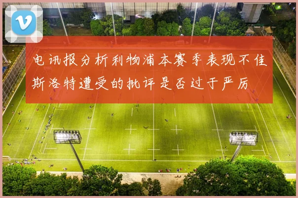 电讯报分析利物浦本赛季表现不佳斯洛特遭受的批评是否过于严厉