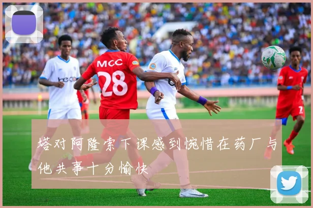 塔对阿隆索下课感到惋惜在药厂与他共事十分愉快