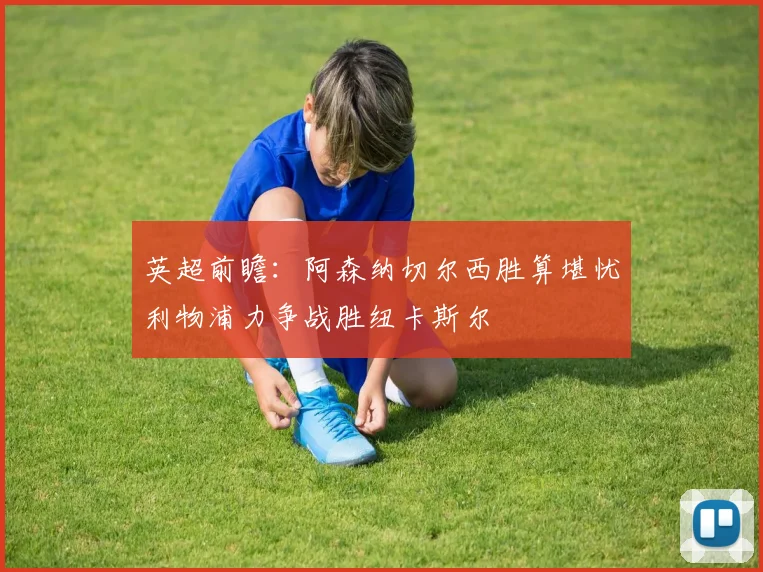英超前瞻：阿森纳切尔西胜算堪忧利物浦力争战胜纽卡斯尔