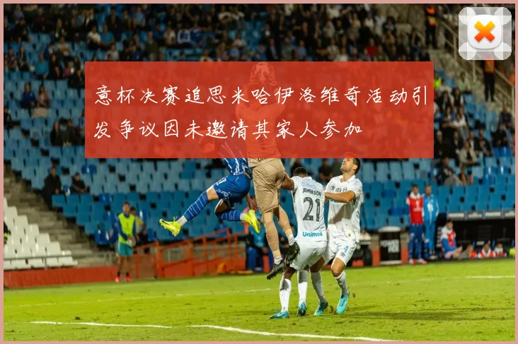 意杯决赛追思米哈伊洛维奇活动引发争议因未邀请其家人参加
