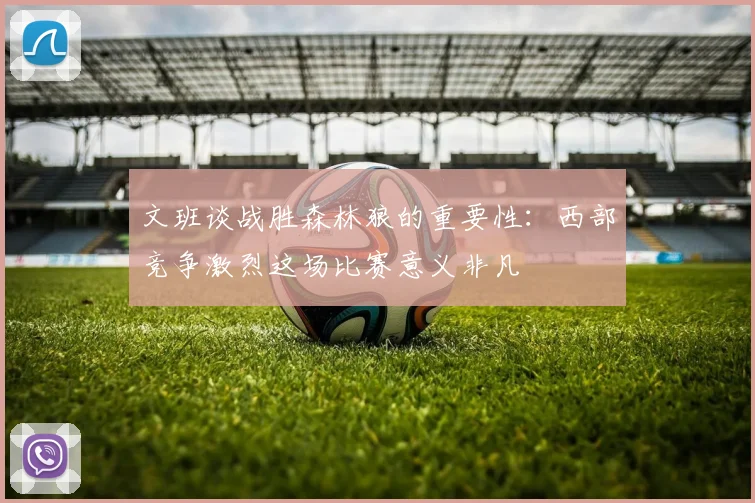 文班谈战胜森林狼的重要性：西部竞争激烈这场比赛意义非凡
