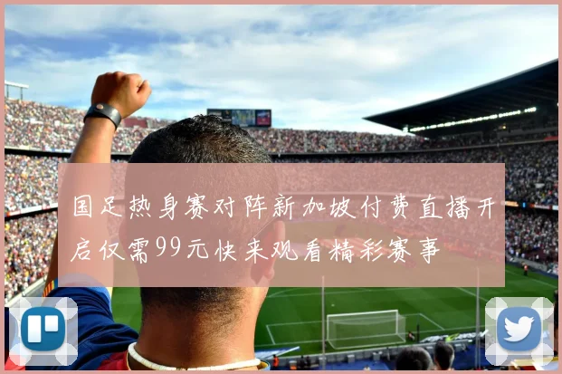 国足热身赛对阵新加坡付费直播开启仅需99元快来观看精彩赛事