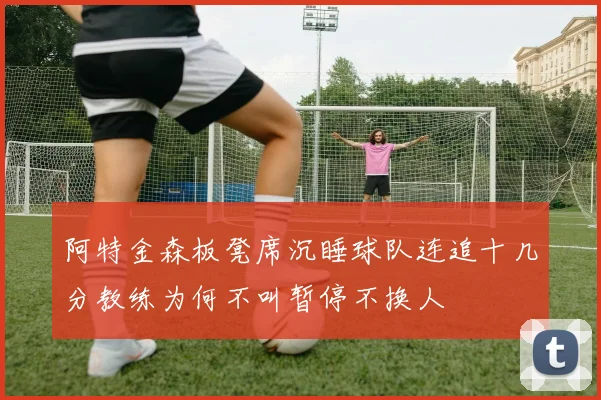阿特金森板凳席沉睡球队连追十几分教练为何不叫暂停不换人
