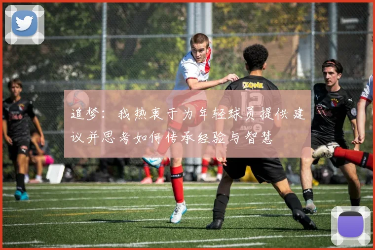 追梦：我热衷于为年轻球员提供建议并思考如何传承经验与智慧