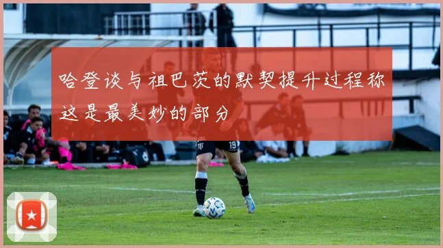 哈登谈与祖巴茨的默契提升过程称这是最美妙的部分