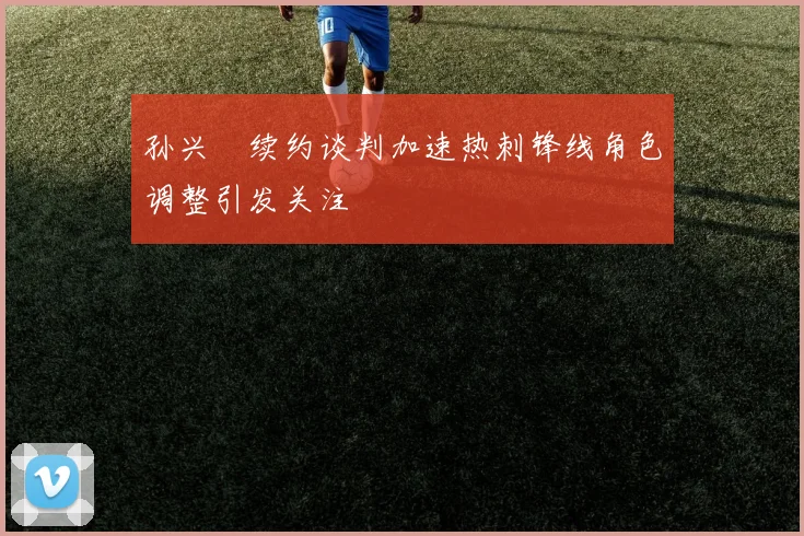 孙兴慜续约谈判加速热刺锋线角色调整引发关注