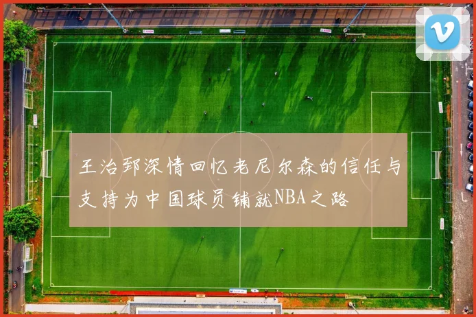王治郅深情回忆老尼尔森的信任与支持为中国球员铺就NBA之路